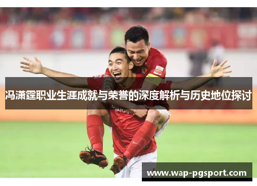 冯潇霆职业生涯成就与荣誉的深度解析与历史地位探讨