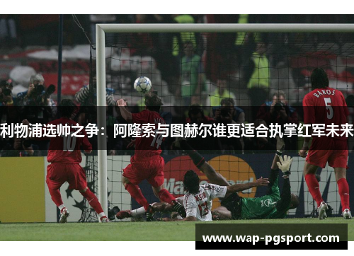 利物浦选帅之争：阿隆索与图赫尔谁更适合执掌红军未来