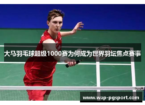 大马羽毛球超级1000赛为何成为世界羽坛焦点赛事