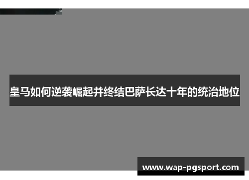 皇马如何逆袭崛起并终结巴萨长达十年的统治地位