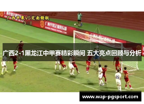 广西2-1黑龙江中甲赛精彩瞬间 五大亮点回顾与分析