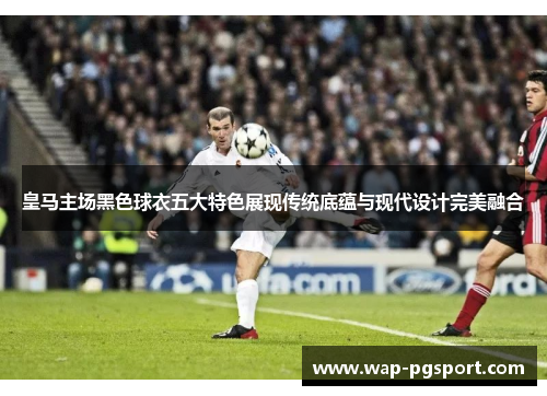 皇马主场黑色球衣五大特色展现传统底蕴与现代设计完美融合 皇马主场黑色球衣五大特色展现传统底蕴与现代设计完美融合