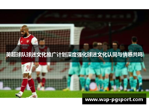 英超球队球迷文化推广计划深度强化球迷文化认同与情感共鸣