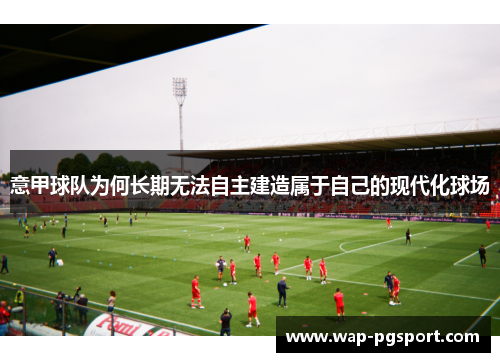 意甲球队为何长期无法自主建造属于自己的现代化球场 意甲球队为何长期无法自主建造属于自己的现代化球场