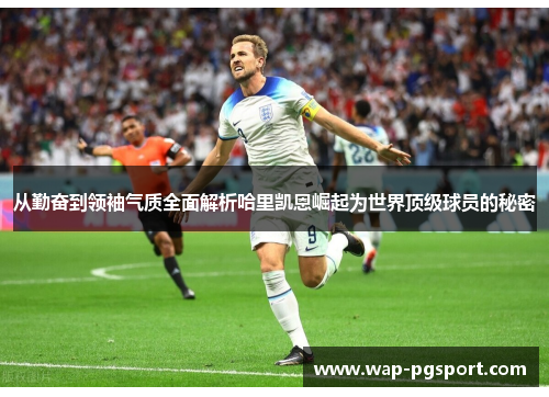 从勤奋到领袖气质全面解析哈里凯恩崛起为世界顶级球员的秘密 从勤奋到领袖气质全面解析哈里凯恩崛起为世界顶级球员的秘密