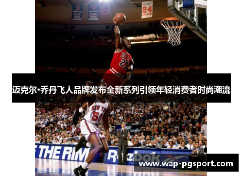 迈克尔·乔丹飞人品牌发布全新系列引领年轻消费者时尚潮流 迈克尔·乔丹飞人品牌发布全新系列引领年轻消费者时尚潮流