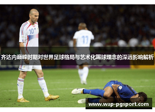 齐达内巅峰时期对世界足球格局与艺术化踢球理念的深远影响解析 齐达内巅峰时期对世界足球格局与艺术化踢球理念的深远影响解析
