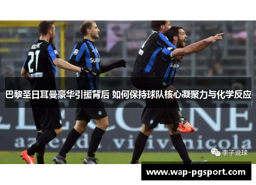 巴黎圣日耳曼豪华引援背后 如何保持球队核心凝聚力与化学反应