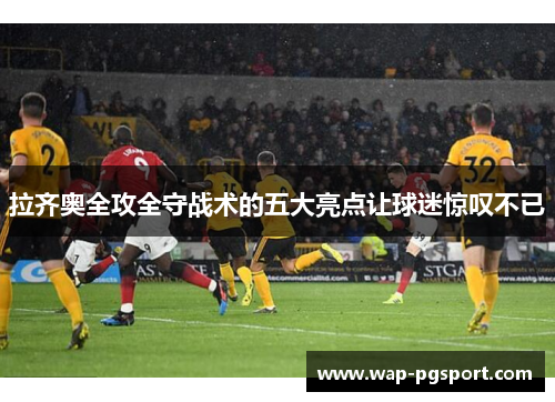 拉齐奥全攻全守战术的五大亮点让球迷惊叹不已 拉齐奥全攻全守战术的五大亮点让球迷惊叹不已