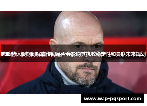 滕哈赫休假期间解雇传闻是否会影响其执教稳定性和曼联未来规划 滕哈赫休假期间解雇传闻是否会影响其执教稳定性和曼联未来规划